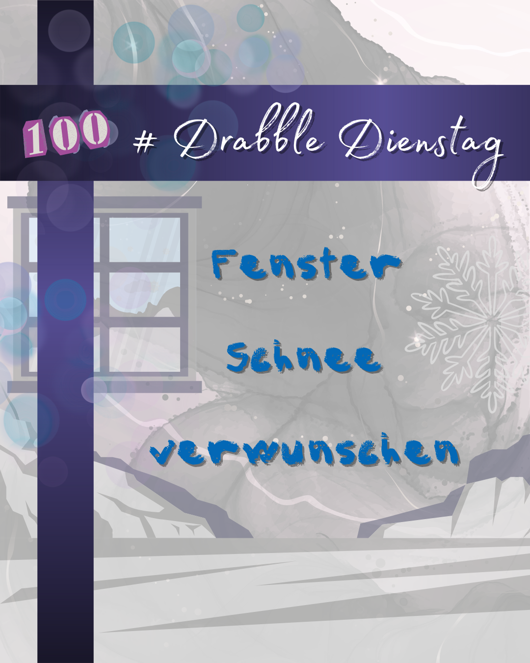 Auf einem grauen Hintergrund mit Wellenmuster befinden sich zwei dunkellila Balken, einer vertikal links im Bild, einer horizontal im oberen Bereich sowie lila und blaue Lichtpunkte in der linken oberen Ecke. Auf dem horizontalen Balken prangt in weißer, geschwungener Schrift die Überschrift "# Drabble Dienstag", links daneben eine pink-weiße 100 aus ausgeschnittenen Zeitungsbuchstaben. Darunter stehen in blauer Blockschrift die drei Schlagworte "Fenster", "Schnee" und "verwunschen". Den Hintergrund bildet eine grau-weiße, karge Landschaft mit schroffen Bergen im unteren Bereich des Bildes. Links neben den Wörtern versteckt sich halb hinter dem vertikalen lila Balken ein zweiflügliges Fenster mit 6 Paneelen, ebenfalls in grau-weiß, rechts der Wörter der hellgraue Umriss einer Schneeflocke.